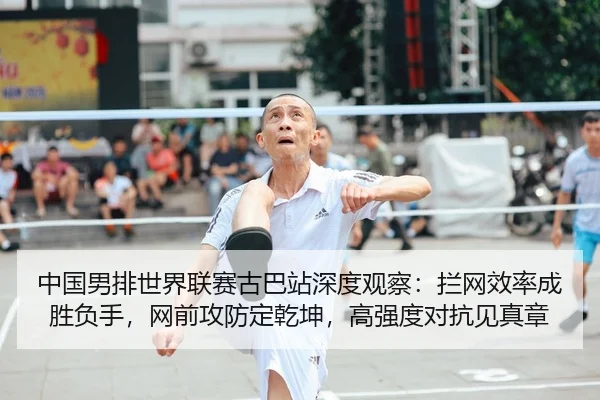中国男排世界联赛古巴站深度观察：拦网效率成胜负手，网前攻防定乾坤，高强度对抗见真章