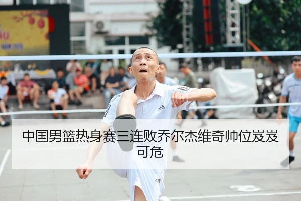 中国男篮热身赛三连败乔尔杰维奇帅位岌岌可危